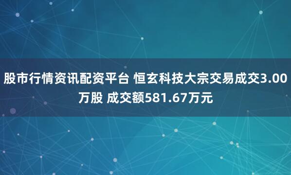 股市行情资讯配资平台 恒玄科技大宗交易成交3.00万股 成交额581.67万元