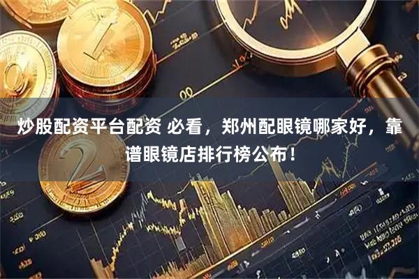 炒股配资平台配资 必看，郑州配眼镜哪家好，靠谱眼镜店排行榜公布！