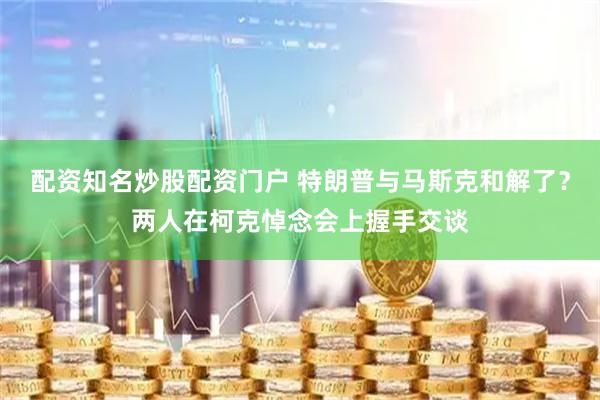 配资知名炒股配资门户 特朗普与马斯克和解了？两人在柯克悼念会上握手交谈