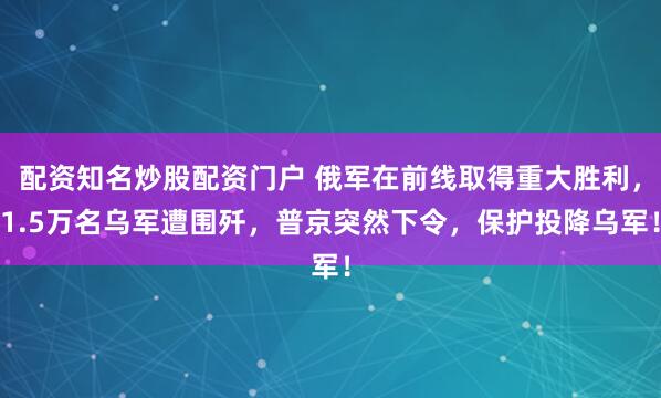 配资知名炒股配资门户 俄军在前线取得重大胜利，1.5万名乌军遭围歼，普京突然下令，保护投降乌军！