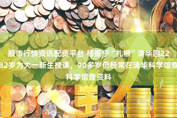 股市行情资讯配资平台 杨振宁“扎根”清华园22年：82岁为大一新生授课，90多岁仍经常在清华科学馆查资料