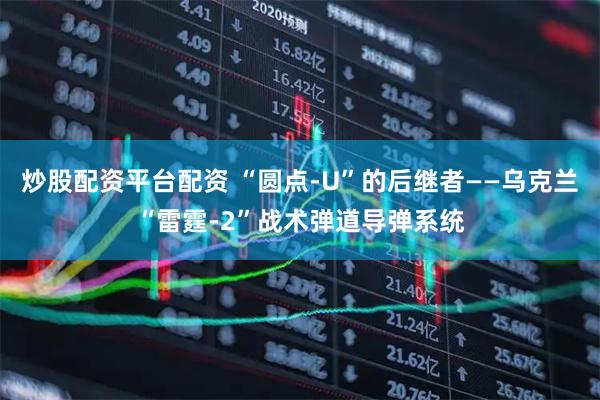 炒股配资平台配资 “圆点-U”的后继者——乌克兰“雷霆-2”战术弹道导弹系统