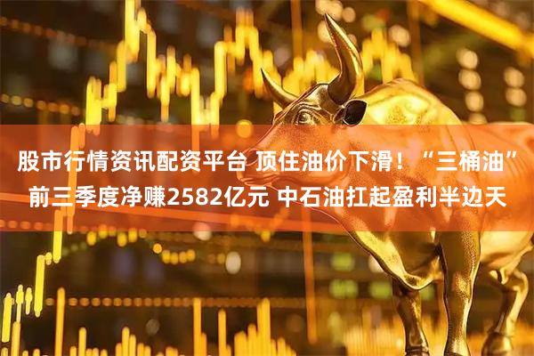 股市行情资讯配资平台 顶住油价下滑！“三桶油”前三季度净赚2582亿元 中石油扛起盈利半边天