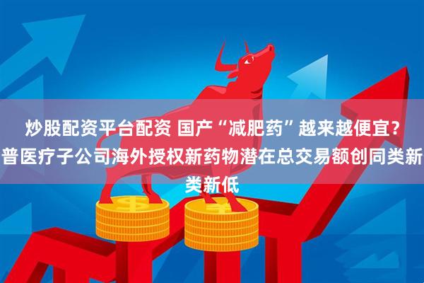 炒股配资平台配资 国产“减肥药”越来越便宜？乐普医疗子公司海外授权新药物潜在总交易额创同类新低