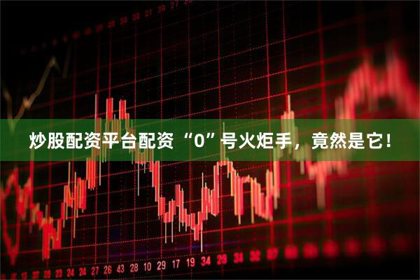 炒股配资平台配资 “0”号火炬手，竟然是它！
