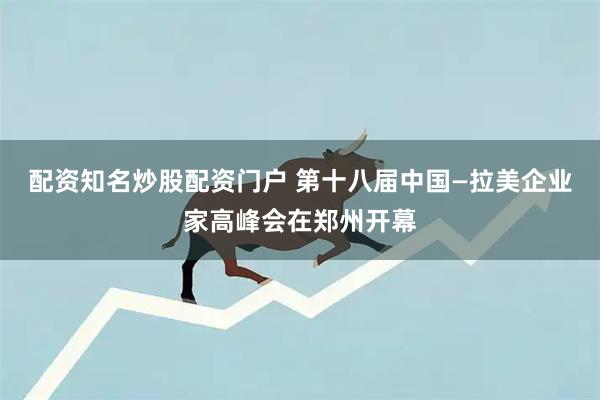 配资知名炒股配资门户 第十八届中国—拉美企业家高峰会在郑州开幕