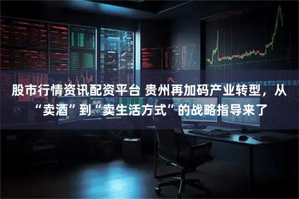 股市行情资讯配资平台 贵州再加码产业转型，从“卖酒”到“卖生活方式”的战略指导来了