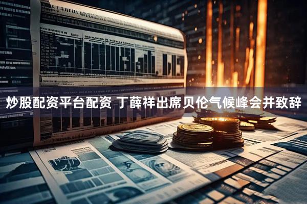 炒股配资平台配资 丁薛祥出席贝伦气候峰会并致辞