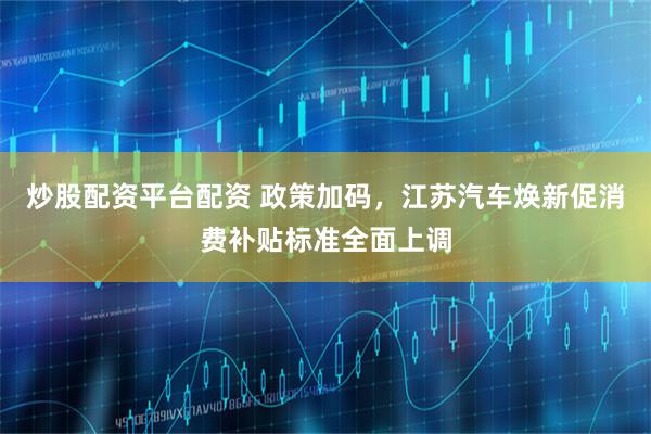 炒股配资平台配资 政策加码，江苏汽车焕新促消费补贴标准全面上调