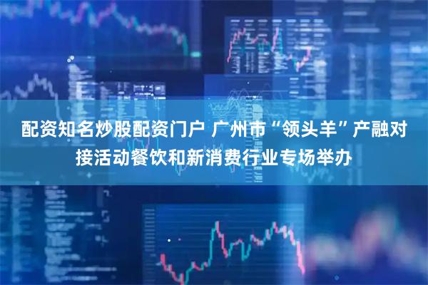 配资知名炒股配资门户 广州市“领头羊”产融对接活动餐饮和新消费行业专场举办