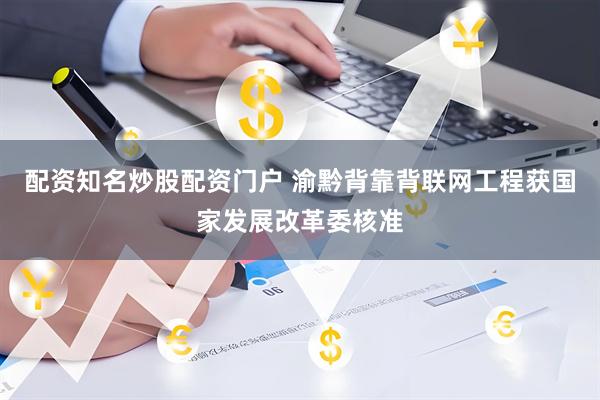 配资知名炒股配资门户 渝黔背靠背联网工程获国家发展改革委核准