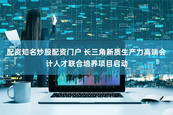配资知名炒股配资门户 长三角新质生产力高端会计人才联合培养项目启动