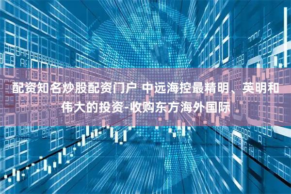 配资知名炒股配资门户 中远海控最精明、英明和伟大的投资-收购东方海外国际