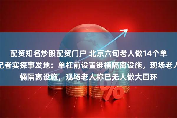 配资知名炒股配资门户 北京六旬老人做14个单杠大回环后猝死，记者实探事发地：单杠前设置锥桶隔离设施，现场老人称已无人做大回环