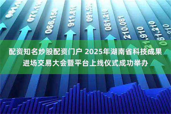 配资知名炒股配资门户 2025年湖南省科技成果进场交易大会暨平台上线仪式成功举办