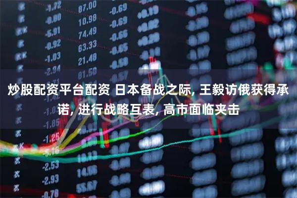 炒股配资平台配资 日本备战之际, 王毅访俄获得承诺, 进行战略互表, 高市面临夹击