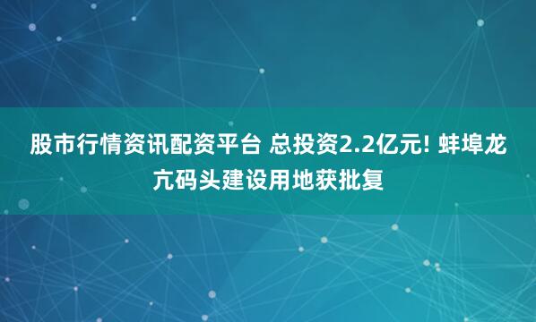 股市行情资讯配资平台 总投资2.2亿元! 蚌埠龙亢码头建设用地获批复