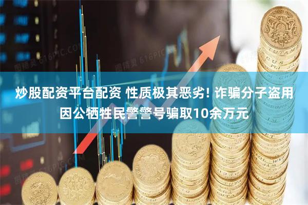 炒股配资平台配资 性质极其恶劣! 诈骗分子盗用因公牺牲民警警号骗取10余万元
