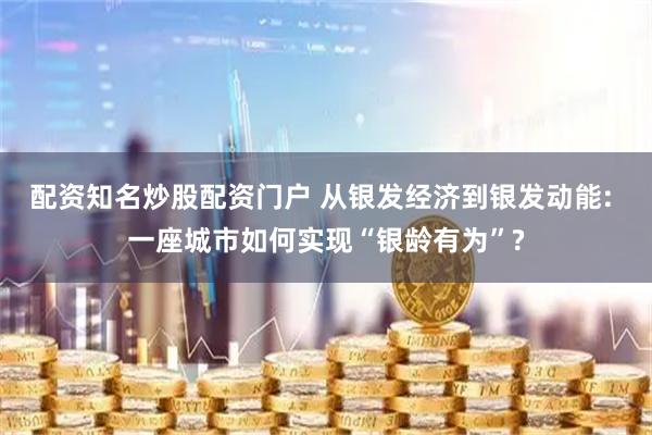 配资知名炒股配资门户 从银发经济到银发动能: 一座城市如何实现“银龄有为”?