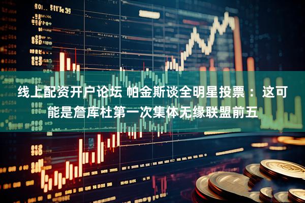 线上配资开户论坛 帕金斯谈全明星投票 ：这可能是詹库杜第一次集体无缘联盟前五