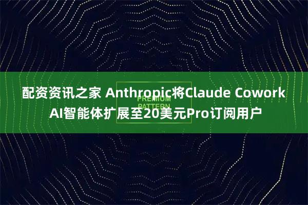 配资资讯之家 Anthropic将Claude Cowork AI智能体扩展至20美元Pro订阅用户