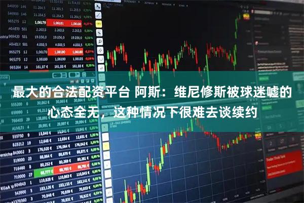最大的合法配资平台 阿斯：维尼修斯被球迷嘘的心态全无，这种情况下很难去谈续约