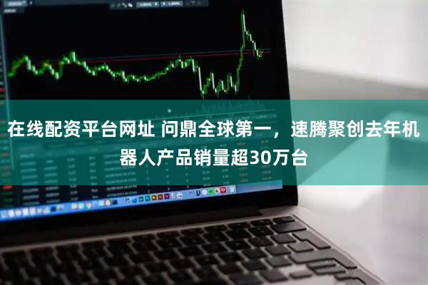 在线配资平台网址 问鼎全球第一，速腾聚创去年机器人产品销量超30万台