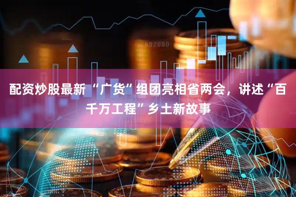 配资炒股最新 “广货”组团亮相省两会，讲述“百千万工程”乡土新故事