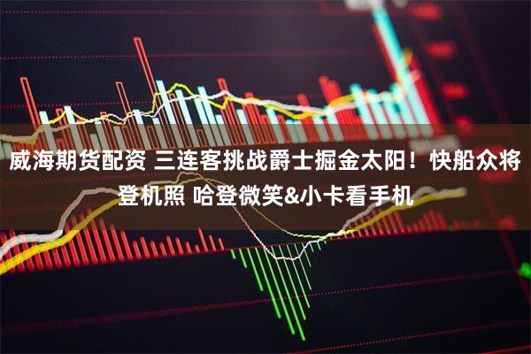 威海期货配资 三连客挑战爵士掘金太阳！快船众将登机照 哈登微笑&小卡看手机