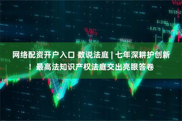 网络配资开户入口 数说法庭 | 七年深耕护创新！最高法知识产权法庭交出亮眼答卷