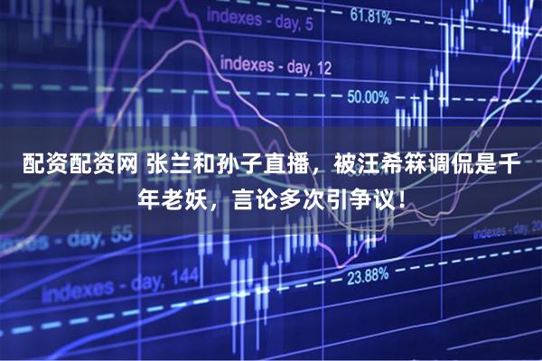 配资配资网 张兰和孙子直播，被汪希箖调侃是千年老妖，言论多次引争议！