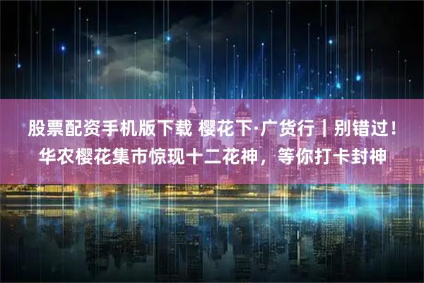 股票配资手机版下载 樱花下·广货行｜别错过！华农樱花集市惊现十二花神，等你打卡封神