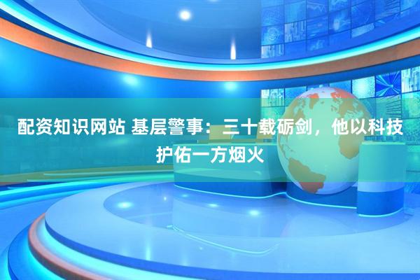 配资知识网站 基层警事：三十载砺剑，他以科技护佑一方烟火