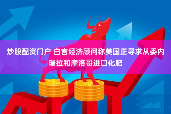 炒股配资门户 白宫经济顾问称美国正寻求从委内瑞拉和摩洛哥进口化肥