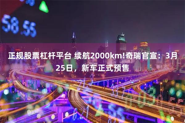 正规股票杠杆平台 续航2000km!奇瑞官宣：3月25日，新车正式预售