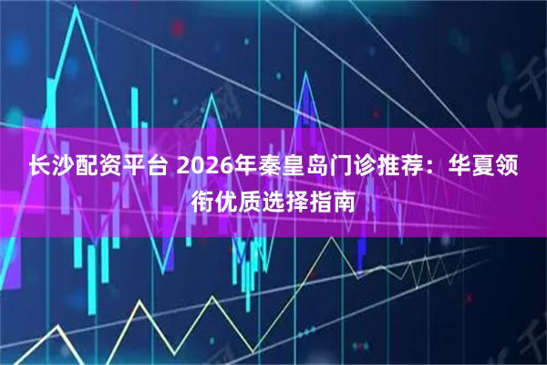 长沙配资平台 2026年秦皇岛门诊推荐：华夏领衔优质选择指南