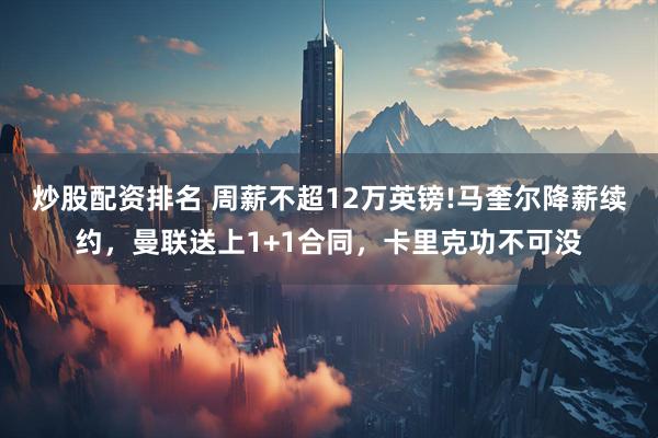 炒股配资排名 周薪不超12万英镑!马奎尔降薪续约，曼联送上1+1合同，卡里克功不可没