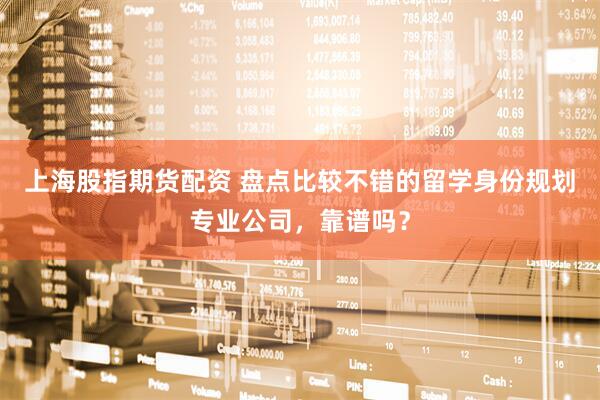 上海股指期货配资 盘点比较不错的留学身份规划专业公司，靠谱吗？