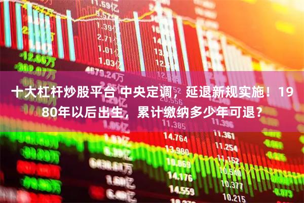 十大杠杆炒股平台 中央定调，延退新规实施！1980年以后出生，累计缴纳多少年可退？