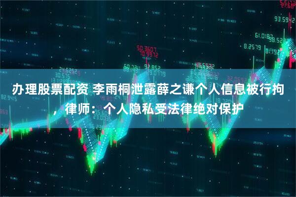 办理股票配资 李雨桐泄露薛之谦个人信息被行拘，律师：个人隐私受法律绝对保护