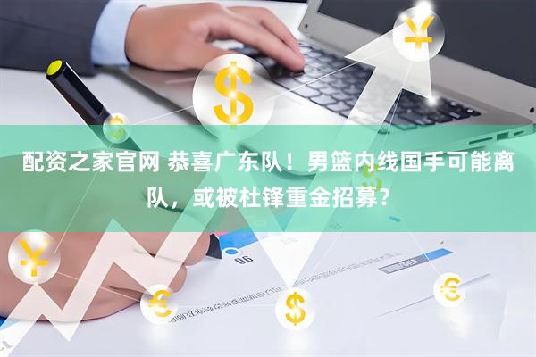 配资之家官网 恭喜广东队！男篮内线国手可能离队，或被杜锋重金招募？