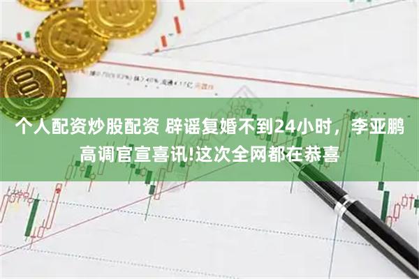 个人配资炒股配资 辟谣复婚不到24小时，李亚鹏高调官宣喜讯!这次全网都在恭喜