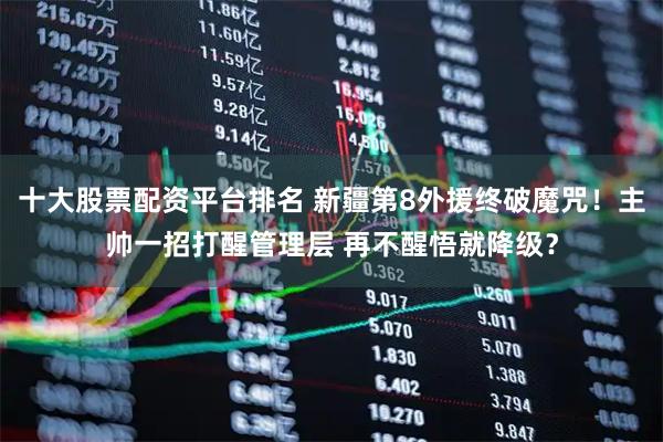 十大股票配资平台排名 新疆第8外援终破魔咒！主帅一招打醒管理层 再不醒悟就降级？