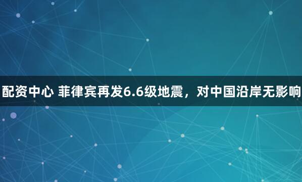 配资中心 菲律宾再发6.6级地震，对中国沿岸无影响