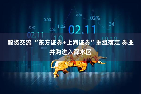 配资交流 “东方证券+上海证券”重组落定 券业并购进入深水区