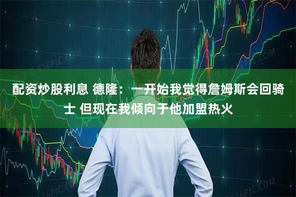 配资炒股利息 德隆：一开始我觉得詹姆斯会回骑士 但现在我倾向于他加盟热火