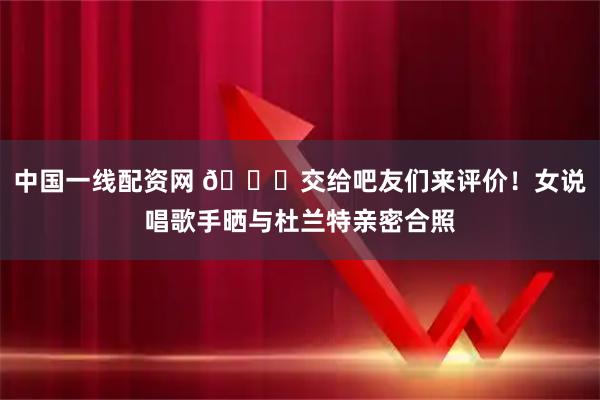 中国一线配资网 👀交给吧友们来评价！女说唱歌手晒与杜兰特亲密合照
